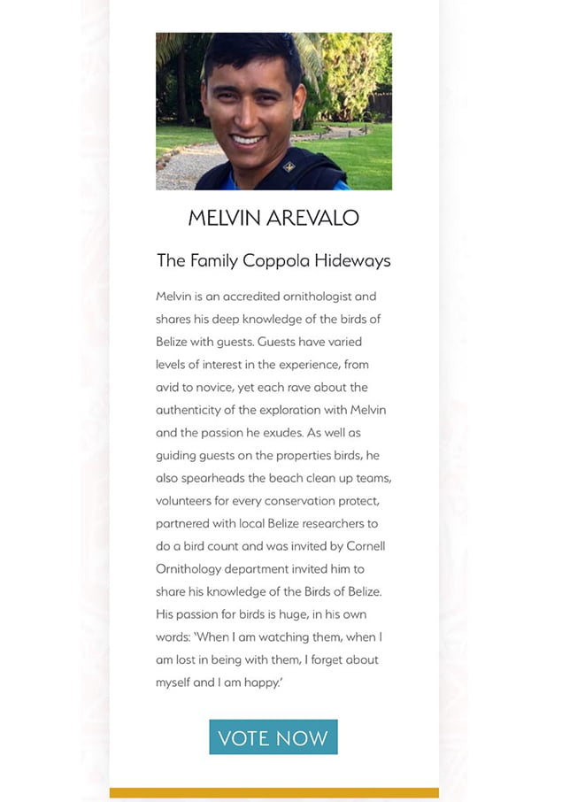 aBelizean Melvin Arevalo Needs Your Vote for Unsung Hero Award  Founded in 2009 by travel visionaries Serge Dive and Sarah Ball, PURE Life Experiences is a hand-selected global community of leading experts in experiential travel – including high-end suppliers; Private Travel Designers serving a high-net-worth clientele; and renowned members of the travel press.  The PURE Awards is a celebration of their community and their extraordinary power to Change Worlds. Pure has an expert judging panel, featuring renowned, experientially minded travel journalists, has whittled down nearly 300 entries to create the final shortlist. In this shortlist you can find Belize’s Melvin Arevalo, an accredited ornithologist and shares his deep knowledge of the birds of Belize with guests.  The PURE Unsung Hero award is set to recognize the dedication and passion of the guides who go an extra mile to offer a truly transformation experience to their guests, often through some of the most remote areas of the world.  Melvin enjoys guiding guests on the properties birds and also spearheads the beach clean up teams, volunteers for every conservation protect, partnered with local Belize researchers to do a bird count and was invited by Cornell Ornithology department invited him to share his knowledge of the Birds of Belize.  Melvin needs your help to win this coveted award you can vote for him on the link below: https://www.purelifeexperiences.com/awards-unsung-hero  Winners will be announced on Tuesday, September 11, 2018at the PURE Awards Party, hosted at Sofitel Marrakech, Morocco.